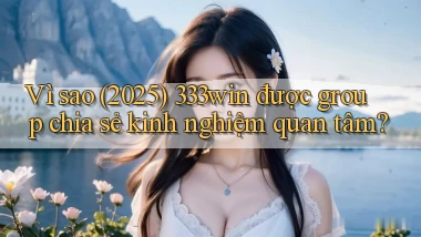 Vì sao (2025) 333win được group chia sẻ kinh nghiệm quan tâm