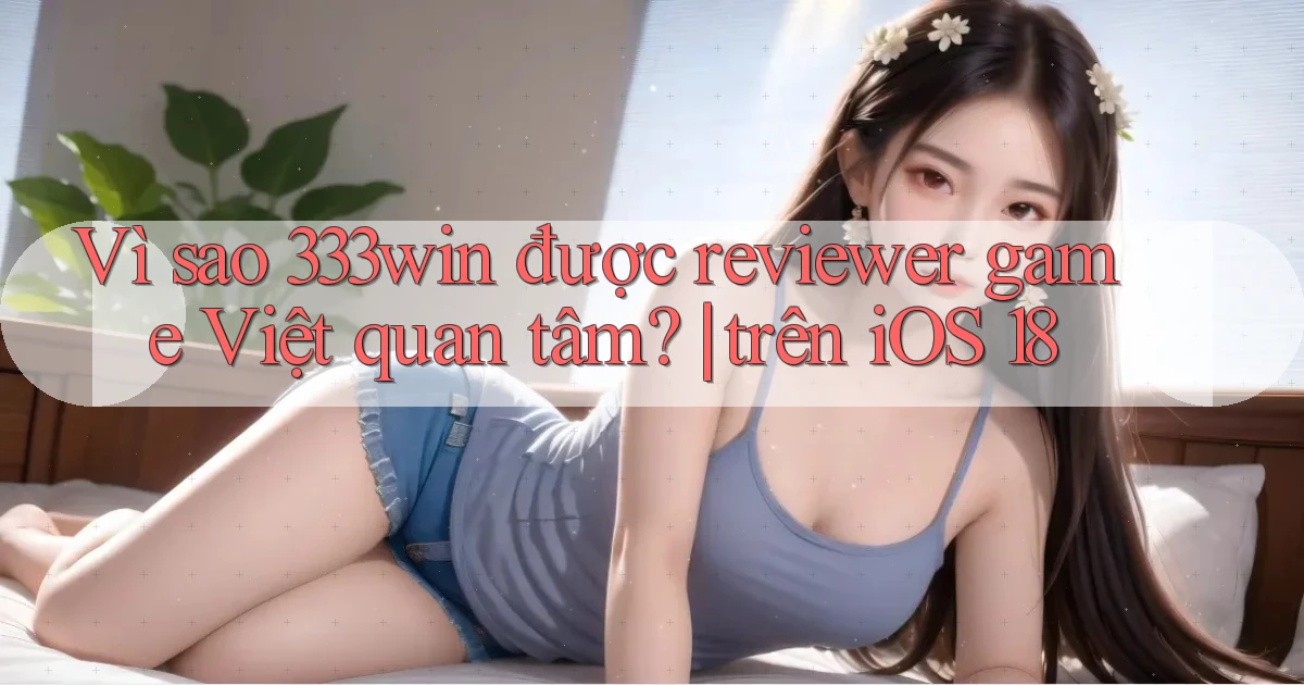 Vì sao 333win được reviewer game Việt quan tâm trên iOS 18