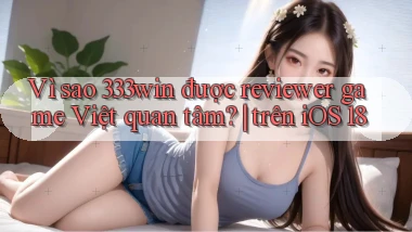 Vì sao 333win được reviewer game Việt quan tâm trên iOS 18