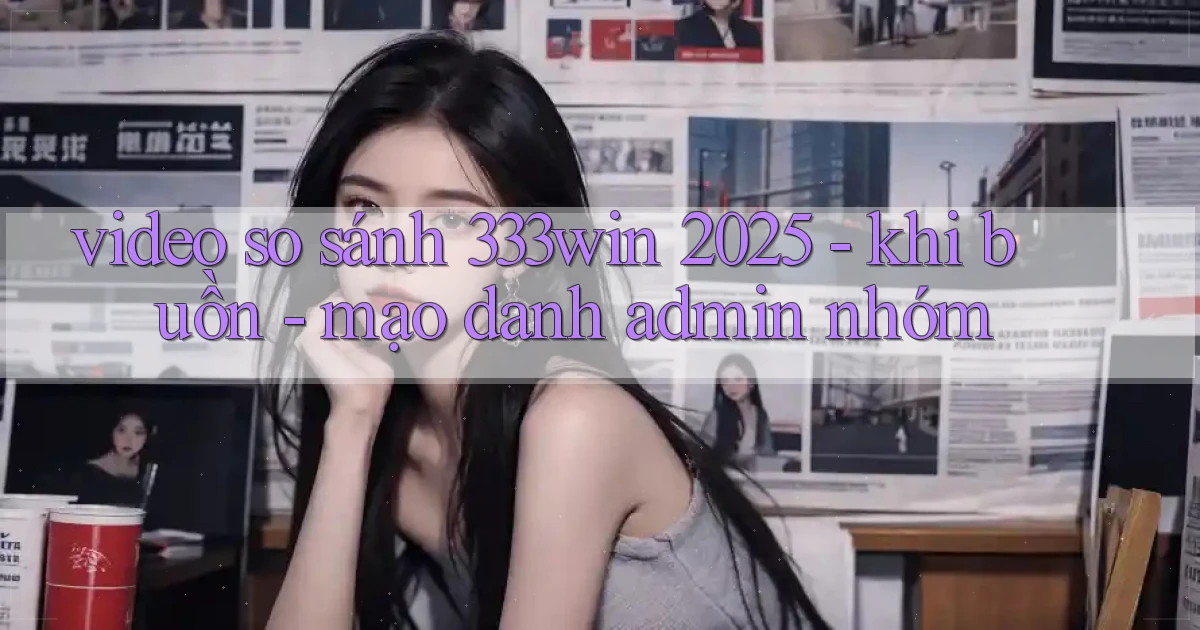 video so sánh 333win 2025   khi buồn   mạo danh admin nhóm
