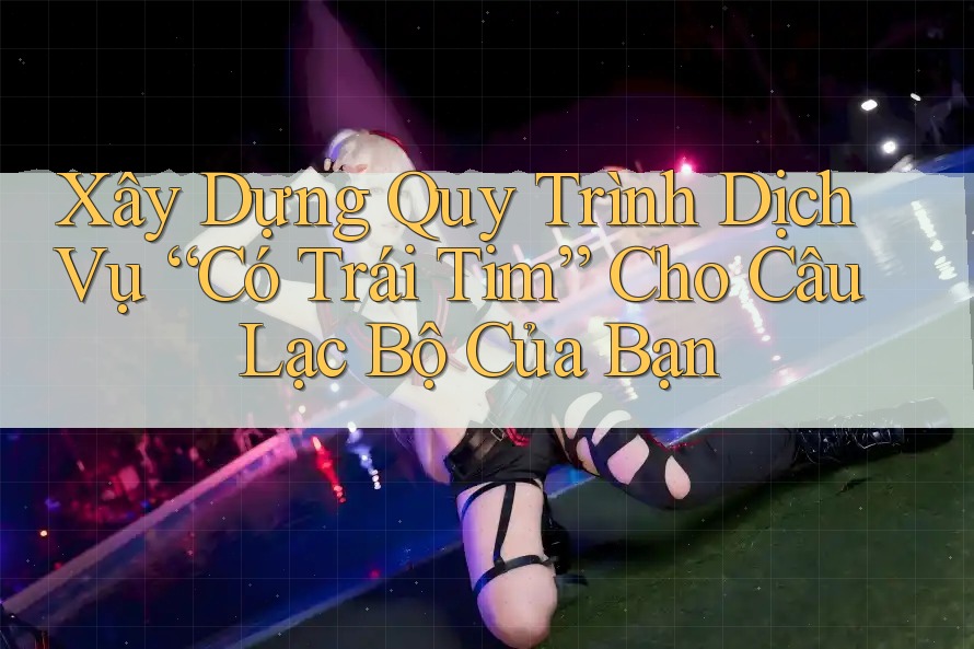 Xây Dựng Quy Trình Dịch Vụ “Có Trái Tim” Cho Câu Lạc Bộ Của Bạn