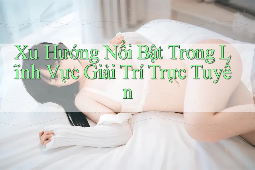 Xu Hướng Nổi Bật Trong Lĩnh Vực Giải Trí Trực Tuyến