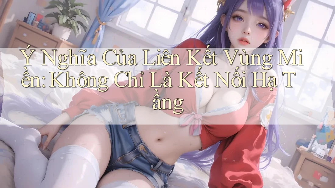 Ý Nghĩa Của Liên Kết Vùng Miền: Không Chỉ Là Kết Nối Hạ Tầng