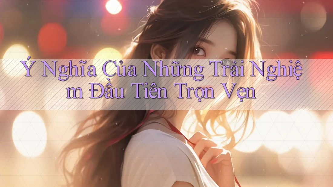 Ý Nghĩa Của Những Trải Nghiệm Đầu Tiên Trọn Vẹn